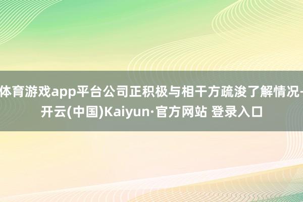 体育游戏app平台公司正积极与相干方疏浚了解情况-开云(中国)Kaiyun·官方网站 登录入口