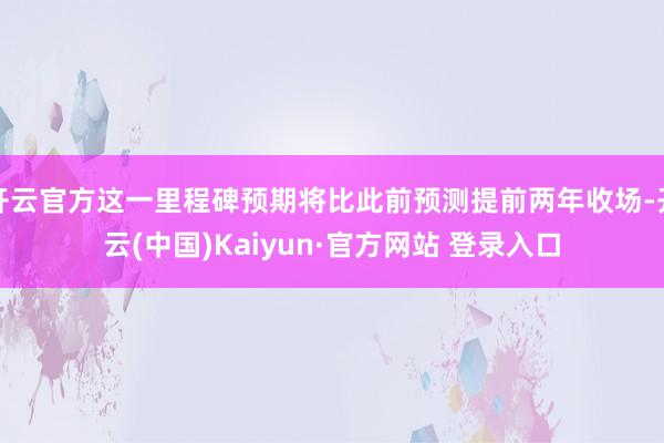 开云官方这一里程碑预期将比此前预测提前两年收场-开云(中国)Kaiyun·官方网站 登录入口