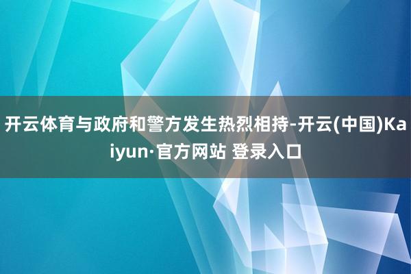 开云体育与政府和警方发生热烈相持-开云(中国)Kaiyun·官方网站 登录入口