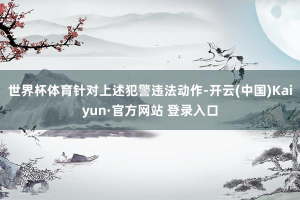 世界杯体育　　针对上述犯警违法动作-开云(中国)Kaiyun·官方网站 登录入口