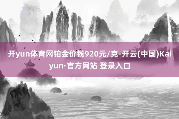 开yun体育网铂金价钱920元/克-开云(中国)Kaiyun·官方网站 登录入口