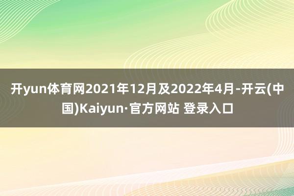 开yun体育网2021年12月及2022年4月-开云(中国)Kaiyun·官方网站 登录入口