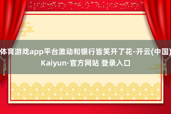 体育游戏app平台激动和银行皆笑开了花-开云(中国)Kaiyun·官方网站 登录入口