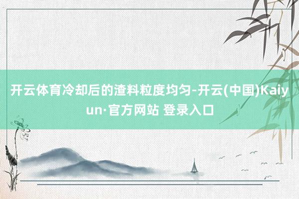 开云体育冷却后的渣料粒度均匀-开云(中国)Kaiyun·官方网站 登录入口