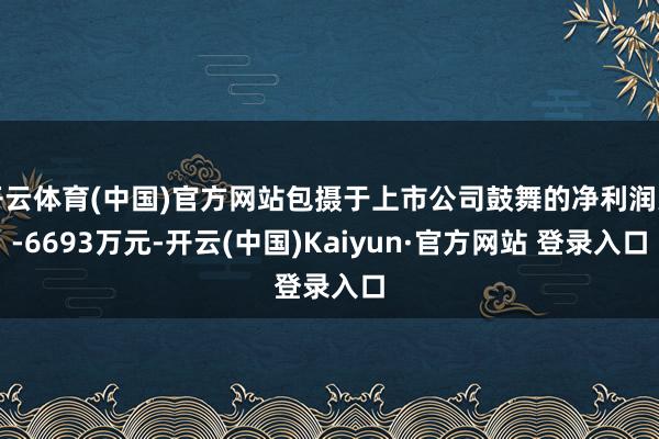 开云体育(中国)官方网站包摄于上市公司鼓舞的净利润为-6693万元-开云(中国)Kaiyun·官方网站 登录入口