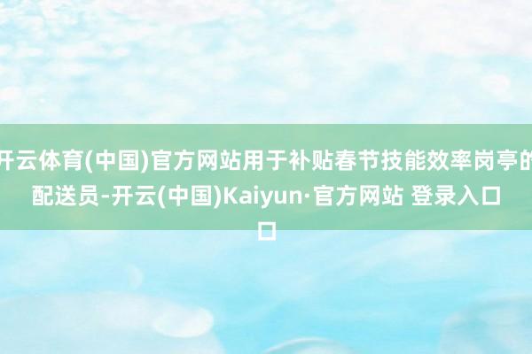 开云体育(中国)官方网站用于补贴春节技能效率岗亭的配送员-开云(中国)Kaiyun·官方网站 登录入口