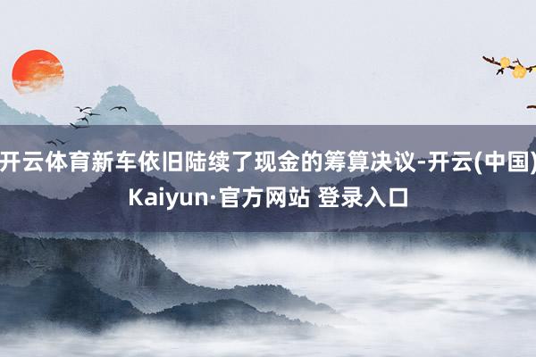 开云体育新车依旧陆续了现金的筹算决议-开云(中国)Kaiyun·官方网站 登录入口