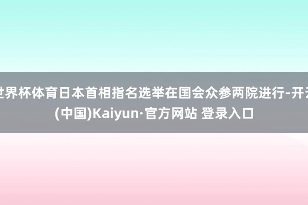 世界杯体育日本首相指名选举在国会众参两院进行-开云(中国)Kaiyun·官方网站 登录入口