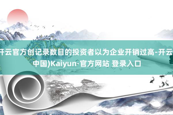 开云官方创记录数目的投资者以为企业开销过高-开云(中国)Kaiyun·官方网站 登录入口